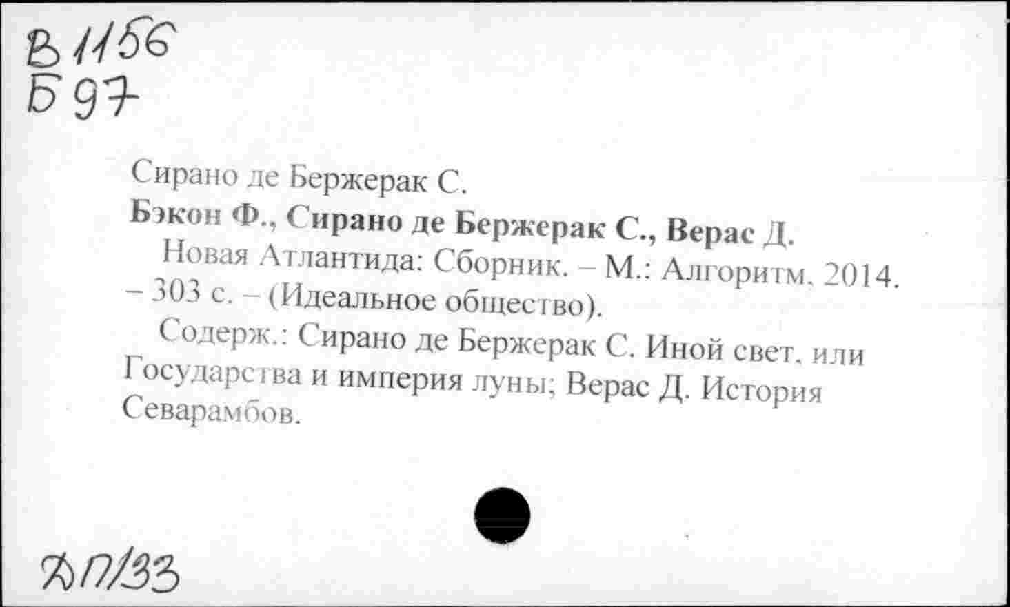 ﻿С ирано де Бержерак С.
Бэкон Ф., Сирано де Бержерак С., Верас Д
Новая Атлантида: Сборник. - М.: Алгоритм. 2014.
30а с. - (Идеальное общество).
Содерж.: Сирано де Бержерак С. Иной свет, или
1 осударсгва и империя луны; Верас Д. История